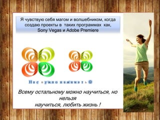 Я чувствую себя магом и волшебником, когда
создаю проекты в таких программах как,
Sony Vegas и Adobe Premiere
Всему остальному можно научиться, но
нельзя
научиться, любить жизнь !
Нас нужно нажимать 
 