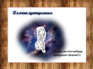 И я очень пунктуальная
«Когда же кто-нибудь
придумает Землю?»
 