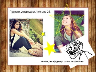 Паспорт утверждает, что мне 25.
Но ни я, на продавцы с этим не согласны.
 