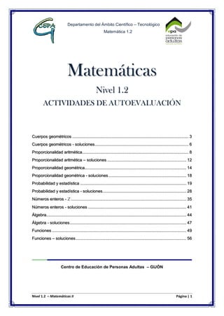 Nivel 1.2 – Matemáticas II Página | 1
Departamento del Ámbito Científico – Tecnológico
Matemática 1.2
Matemáticas
Nivel 1.2
ACTIVIDADES DE AUTOEVALUACIÓN
Cuerpos geométricos ....................................................................................................... 3
Cuerpos geométricos - soluciones................................................................................... 6
Proporcionalidad aritmética.............................................................................................. 8
Proporcionalidad aritmética – soluciones ...................................................................... 12
Proporcionalidad geométrica.......................................................................................... 14
Proporcionalidad geométrica - soluciones..................................................................... 18
Probabilidad y estadística .............................................................................................. 19
Probabilidad y estadística - soluciones.......................................................................... 28
Números enteros - z ...................................................................................................... 35
Números enteros - soluciones ....................................................................................... 41
Álgebra............................................................................................................................ 44
Álgebra - soluciones....................................................................................................... 47
Funciones ....................................................................................................................... 49
Funciones – soluciones.................................................................................................. 56
Centro de Educación de Personas Adultas – GIJÓN
 