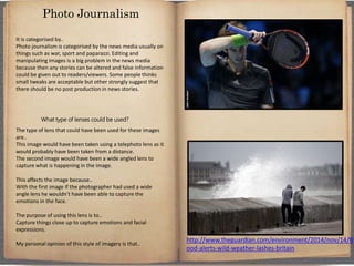 It is categorised by..
Photo journalism is categorised by the news media usually on
things such as war, sport and paparazzi. Editing and
manipulating images is a big problem in the news media
because then any stories can be altered and false information
could be given out to readers/viewers. Some people thinks
small tweaks are acceptable but other strongly suggest that
there should be no post production in news stories.
What type of lenses could be used?
The type of lens that could have been used for these images
are..
This image would have been taken using a telephoto lens as it
would probably have been taken from a distance.
The second image would have been a wide angled lens to
capture what is happening in the image.
This affects the image because..
With the first image if the photographer had used a wide
angle lens he wouldn’t have been able to capture the
emotions in the face.
The purpose of using this lens is to..
Capture things close up to capture emotions and facial
expressions.
My personal opinion of this style of imagery is that..
Photo Journalism
http://www.theguardian.com/environment/2014/nov/14/fl
ood-alerts-wild-weather-lashes-britain
 
