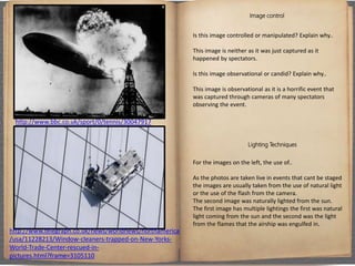 Image control
Is this image controlled or manipulated? Explain why..
This image is neither as it was just captured as it
happened by spectators.
Is this image observational or candid? Explain why..
This image is observational as it is a horrific event that
was captured through cameras of many spectators
observing the event.
Lighting Techniques
For the images on the left, the use of..
As the photos are taken live in events that cant be staged
the images are usually taken from the use of natural light
or the use of the flash from the camera.
The second image was naturally lighted from the sun.
The first image has multiple lightings the first was natural
light coming from the sun and the second was the light
from the flames that the airship was engulfed in.
http://www.bbc.co.uk/sport/0/tennis/30047917
http://www.telegraph.co.uk/news/worldnews/northamerica
/usa/11228213/Window-cleaners-trapped-on-New-Yorks-
World-Trade-Center-rescued-in-
pictures.html?frame=3105110
 