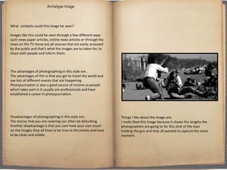 Archetype Image
What contexts could this image be seen?
Images like this could be seen through a few different ways
such news paper articles, online news articles or through the
news on the TV these are all sources that are easily accessed
by the public and that’s what the images are to taken for, to
share with people and inform them.
The advantages of photographing in this style are..
The advantages of this is that you get to travel the world and
see lots of different events that are happening.
Photojournalism is also a good source of income as people
which takes part in it usually are professionals and have
established a career in photojournalism.
Disadvantages of photographing in this style are..
The stories that you are covering can often be disturbing.
Another disadvantage is that you cant have your own touch
on the images they all have to be true to the events and have
to be clean and visible.
Things I like about the image are..
I really liked this image because it shows the lengths the
photographers are going to for this shot of the man
holding the gun and they all wanted to capture the same
moment.
 