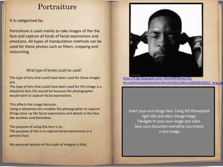 It is categorised by..
Portraiture is used mainly to take images of the the
face and capture all kinds of facial expressions and
emotions. All types of manipulation methods can be
used for these photos such as filters, cropping and
colourizing
What type of lenses could be used?
The type of lens that could have been used for these images
are..
The type of lens that could have been used for this image is a
telephoto lens this would be because the photographer
would want to capture facial expressions.
This affects the image because..
Using a telephoto lens enables the photographer to capture
things close up like facial expressions and details in the face
like wrinkles and blemishes.
The purpose of using this lens is to..
The purpose of this is to capture facial expressions in a
persons face.
My personal opinion of this style of imagery is that..
Portraiture
http://4.bp.blogspot.com/-KhniH0F0Zhw/UQ-
XmJv8tfI/AAAAAAAAFbY/WmIGHNhZUBk/s1600/8633032_orig.jpg
 