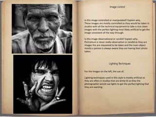 Image control
Is this image controlled or manipulated? Explain why..
These images are mostly controlled as they would be taken in
studios with all the technical equipment to take a nice clean
images with the perfect lighting most likely artificial to get the
image consistent all the way through.
Is this image observational or candid? Explain why..
Portraiture is never really observation or candid as they are
images the are requested to be taken and the main object
mostly a person is always aware they are having their photo
taken.
Lighting Techniques
For the images on the left, the use of..
Lighting techniques used in this style is mostly artificial as
they are often in studios that are dimly lit so they the
photographer would use lights to get the perfect lighting that
they are wanting.
 