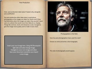 Post-Production
Does post production taken place? Explain why, alongside
your justification
Yes post production often takes place in portraiture
photography as the images are taken for clients and if they
had blemishes when the images are taken they wouldn’t want
seen on a photo that would more than likely be on display.
Things like contrast, levels and sharpness is also changed to
give the image more quality and to make it more clean.
Photographers in the field..
How has past photographers have used this style?
Choose an artist and write a short biography
This style of photography would appear..
 