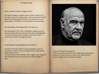 Archetype Image
What contexts could this image be seen?
This type of imagery could be seen in homes mostly as it is
the type of personal imagery that a client would keep to them
selves but photographers could also ask permission to use
these photos in portfolios of online photo sharing websites.
The advantages of photographing in this style are..
The advantage of this is that it establishes a good source of
income if people like your style also this type of photography
is mainly focused and set in studios so you don’t have to
worry about weather and lighting issues.
Disadvantages of photographing in this style are..
It is very hit and miss when it comes to getting a career in
portraiture as there is many competitors that’s style people
might prefer to yours.
You don’t have as much freedom with images as you might do
with architecture as you mostly are just taking images of
faces.
Things I like about the image are..
I like the contrast and the way this image shows what type of
character the man is just by a photo and I like how this is
shown through most of portraiture images.
 