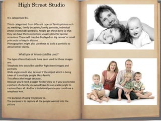 It is categorised by..
This is categorised from different types of family photos such
as; weddings, family occasions/family portraits, individual
photo shoots baby portraits. People get these done so that
they can have them as memory usually done for special
occasions. These will then be displayed on big canvas’ or small
print outs to keep in albums.
Photographers might also use these to build a portfolio to
attract other clients.
What type of lenses could be used?
The type of lens that could have been used for these images
are..
Telephoto lens would be used for high street images and
portraits
Wide angles could also be used if the object which is being
taken of Is multiple people like a family.
This affects the image because..
Because you'd need a bigger field of view so if you was to take
a picture of a family you would have to use a wide angle to
capture them all. And for a individual person you could use a
telephoto lens.
The purpose of using this lens is to..
The purpose is to capture all the people wanted into the
picture
High Street Studio
 
