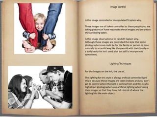 Image control
Is this image controlled or manipulated? Explain why..
These images are all taken controlled as these people you are
taking pictures of have requested these images and are aware
they are being taken.
Is this image observational or candid? Explain why..
Although these images are controlled the style that some
photographers use could be for the family or person to pose
naturally in a candid way like they would with their family on
a daily basis this isn't used a lot but still is incorporated
sometimes.
Lighting Techniques
For the images on the left, the use of..
The lighting for this style is always artificial controlled light
this is because these images are taken indoors and you don’t
get to control where the light is coming from and this is why
high street photographers use artificial lighting when taking
their images so that they have full control of where the
lighting hits the main object.
 