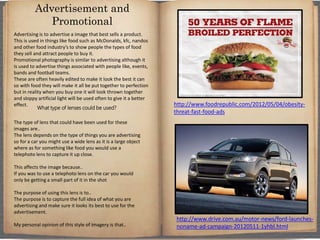 Advertising is to advertise a image that best sells a product.
This is used in things like food such as McDonalds, kfc, nandos
and other food industry’s to show people the types of food
they sell and attract people to buy it.
Promotional photography is similar to advertising although it
is used to advertise things associated with people like, events,
bands and football teams.
These are often heavily edited to make it look the best it can
so with food they will make it all be put together to perfection
but in reality when you buy one it will look thrown together
and sloppy artificial light will be used often to give it a better
effect.
What type of lenses could be used?
The type of lens that could have been used for these
images are..
The lens depends on the type of things you are advertising
so for a car you might use a wide lens as it is a large object
where as for something like food you would use a
telephoto lens to capture it up close.
This affects the image because..
If you was to use a telephoto lens on the car you would
only be getting a small part of it in the shot
The purpose of using this lens is to..
The purpose is to capture the full idea of what you are
advertising and make sure it looks its best to use for the
advertisement.
My personal opinion of this style of imagery is that..
Advertisement and
Promotional
http://www.drive.com.au/motor-news/ford-launches-
noname-ad-campaign-20120511-1yhbl.html
http://www.foodrepublic.com/2012/05/04/obesity-
threat-fast-food-ads
 