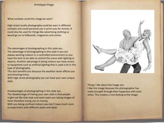 Archetype Image
What contexts could this image be seen?
High street studio photography could be seen in different
contexts one could personal use in print outs for homes. It
could also be used for things like advertising clothing so
would go on to billboards, magazines and online.
The advantages of photographing in this style are..
The advantage of photographing in this style is you are
always working indoors in a controlled environment so you
have the tech to be able to control the scene with lighting or
objects. Another advantage Is being indoors you have access
to equipment such as artificial lighting that is used a lot in this
type of photography.
This also benefits you because the weather never effects you
and shooting times.
With high street photography you can have your own unique
style.
Disadvantages of photographing in this style are..
The disadvantage of having your own style is that people
might not like that style and wont want you taking images of
them therefore losing out on money.
With you being confined indoors you don’t have much room
to experiment with different styles and ideas.
Things I like about the image are..
I like this image because the photographer has
really brought through their happiness with each
other. This creates a nice feeling to the image.
 