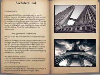 It is categorised by..
Is categorised into fine art and usually could be seen in
galleries, homes or online photo galleries. The most common
working use for these images are in things like brochures or
by estate agents for selling and advertising houses. These can
also implement small bits of digital manipulation to make the
houses or building look more attractive than they would with
dark dim settings. Things that could take part are sky
replacements.
What type of lenses could be used?
The type of lens that could have been used for these images
are..
Wide lens’ could be used for these types of photos because it
would get the whole subject into the image clearly and would
also give space to give a representation of the setting and
area in the background/foreground. Tilt shift lens could also
be used to fix the lines in the image which aren't parallel
which leads to the vantage point this prevents building giving
the effect that is falling over.
This affects the image because..
If you had used a telephoto lens you would be concentrating
on one spot and more detailed sections of the building that
you are photographing
The purpose of using this lens is to..
Capture the full subject that you are looking to get a image of.
My personal opinion of this style of imagery is that..
Architectural
 