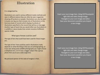 It is categorised by..
Illustrations are used in various different media methods and
seen in different places they can often be seen magazines
showing off products or people. Illustrations can also be seen
in books one big one that includes lots of illustrations is this
Guinness book of records which displays hundreds of
illustrations specified to the record that will be on that page.
Another type of book that you would often see illustrations in
is wildlife or nature books that contain records of different
species inside.
What type of lenses could be used?
The type of lens that could have been used for these images
are..
The type of lens’ that could be used in illustrations really
depends on what the thing is that you are photographing, so
if you was doing some wildlife photography you might choose
a telephoto lens. Or if it was a bigger subject like a group
photo then you'd use a wide angle lens.
My personal opinion of this style of imagery is that..
Illustration
 