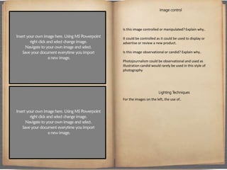 Image control
Is this image controlled or manipulated? Explain why..
It could be controlled as it could be used to display or
advertise or review a new product.
Is this image observational or candid? Explain why..
Photojournalism could be observational and used as
illustration candid would rarely be used in this style of
photography
Lighting Techniques
For the images on the left, the use of..
 