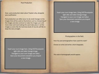 Post-Production
Does post production taken place? Explain why, alongside
your justification
Post production can often occur to do small changes to the
images that will be used as illustrations such as sharpening of
the images and also contrast to make the images just a bit
more clean and neat looking this wont take place in all the
images as some like the Guinness book of records will like to
keep the story straight.
Photographers in the field..
How has past photographers have used this style?
Choose an artist and write a short biography
This style of photography would appear..
 