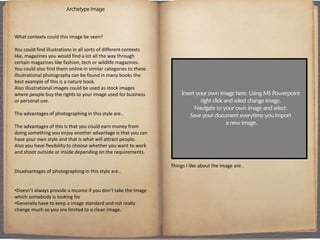 Archetype Image
What contexts could this image be seen?
You could find illustrations in all sorts of different contexts
like, magazines you would find a lot all the way through
certain magazines like fashion, tech or wildlife magazines.
You could also find them online in similar categories to these.
Illustrational photography can be found in many books the
best example of this is a nature book.
Also illustrational images could be used as stock images
where people buy the rights to your image used for business
or personal use.
The advantages of photographing in this style are..
The advantages of this is that you could earn money from
doing something you enjoy another advantage is that you can
have your own style and that is what will attract people.
Also you have flexibility to choose whether you want to work
and shoot outside or inside depending on the requirements.
Disadvantages of photographing in this style are..
•Doesn’t always provide a income if you don’t take the image
which somebody is looking for
•Generally have to keep a image standard and not really
change much so you are limited to a clean image.
Things I like about the image are..
 