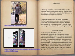 Image control
Is this image controlled or manipulated? Explain why..
This image is a controlled photo taken for clothing advert
as he is posed and it is taken to create the right photo to
represent the clothing brand/collection.
Is this image observational or candid? Explain why..
The first image is observation and candid because it is
supposed to represent he is a person going about his
daily business but it is staged to make it look like its just
a random guy when it is actually advertising the clothing
Lighting Techniques
For the images on the left, the use of..
Lighting could potentially be artificial using lamps to
create the best lighting on the top photo to get it perfect
to display the clothing, but it is in a natural environment
outside so therefore could potentially be ambient light
the second image has been taken in a small studio style
environment with a white background. Having the white
background will make the light bound around naturally
and give of a lot of ambient light but there would still
probably be some staged lights to make sure they get it
lighting up the right parts of the product.
http://favimages.net/image/273010/
http://i.telegraph.co.uk/multimedia/archive/03032/iphone6
andplus_3032694c.jpg
 