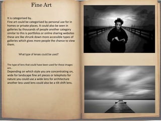 It is categorised by..
Fine art could be categorised by personal use for in
homes or private places. It could also be seen in
galleries by thousands of people another category
similar to this is portfolios or online sharing websites
these are like shrunk down more accessible types of
galleries which gives more people the chance to view
them.
What type of lenses could be used?
The type of lens that could have been used for these images
are..
Depending on which style you are concentrating on,
wide for landscape fine art pieces or telephoto for
nature you could use a wide lens for architecture
another less used lens could also be a tilt shift lens.
Fine Art
 
