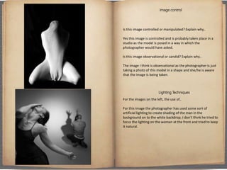 Image control
Is this image controlled or manipulated? Explain why..
Yes this image is controlled and is probably taken place in a
studio as the model is posed in a way in which the
photographer would have asked.
Is this image observational or candid? Explain why..
The image I think is observational as the photographer is just
taking a photo of this model in a shape and she/he is aware
that the image is being taken.
Lighting Techniques
For the images on the left, the use of..
For this image the photographer has used some sort of
artificial lighting to create shading of the man in the
background on to the white backdrop. I don’t think he tried to
focus the lighting on the woman at the front and tried to keep
it natural.
 