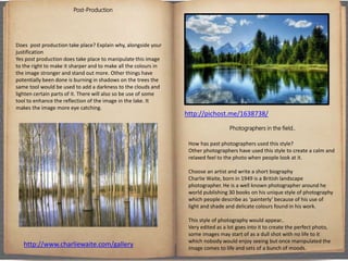 Post-Production
Does post production take place? Explain why, alongside your
justification
Yes post production does take place to manipulate this image
to the right to make it sharper and to make all the colours in
the image stronger and stand out more. Other things have
potentially been done is burning in shadows on the trees the
same tool would be used to add a darkness to the clouds and
lighten certain parts of it. There will also so be use of some
tool to enhance the reflection of the image in the lake. It
makes the image more eye catching.
Photographers in the field..
How has past photographers used this style?
Other photographers have used this style to create a calm and
relaxed feel to the photo when people look at it.
Choose an artist and write a short biography
Charlie Waite, born in 1949 is a British landscape
photographer. He is a well known photographer around he
world publishing 30 books on his unique style of photography
which people describe as ‘painterly’ because of his use of
light and shade and delicate colours found in his work.
This style of photography would appear..
Very edited as a lot goes into it to create the perfect photo,
some images may start of as a dull shot with no life to it
which nobody would enjoy seeing but once manipulated the
image comes to life and sets of a bunch of moods.
http://pichost.me/1638738/
http://www.charliewaite.com/gallery
 