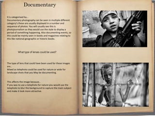 It is categorised by…
Documentary photography can be seen in multiple different
category's these are usually displayed in a number and
sequence of photos. You will usually see this is
photojournalism as they would use the style to display a
period of something happening. Also documenting events, so
this could be mainly seen in books and magazines relating to
this like national geographic or historic books.
What type of lenses could be used?
The type of lens that could have been used for these images
are..
Mixed as telephoto could be used for nature or wide for
landscape shots that you May be documenting.
This affects the image because..
If you was to use a telephoto for nature you would use the
telephoto to blur the background to capture the main subject
and make it look more attractive.
Documentary
 