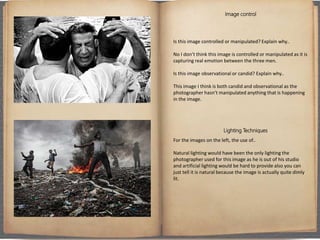 Image control
Is this image controlled or manipulated? Explain why..
No I don’t think this image is controlled or manipulated as it is
capturing real emotion between the three men.
Is this image observational or candid? Explain why..
This image I think is both candid and observational as the
photographer hasn’t manipulated anything that is happening
in the image.
Lighting Techniques
For the images on the left, the use of..
Natural lighting would have been the only lighting the
photographer used for this image as he is out of his studio
and artificial lighting would be hard to provide also you can
just tell it is natural because the image is actually quite dimly
lit.
 