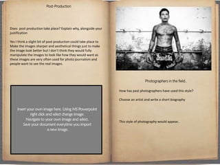 Post-Production
Does post production take place? Explain why, alongside your
justification
Yes I think a slight bit of post production could take place to
Make the images sharper and aesthetical things just to make
the image look better but I don’t think they would fully
manipulate the images to look like how they would want as
these images are very often used for photo journalism and
people want to see the real images.
Photographers in the field..
How has past photographers have used this style?
Choose an artist and write a short biography
This style of photography would appear..
 