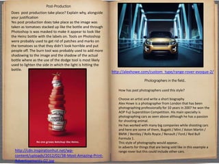 Post-Production
Does post production take place? Explain why, alongside
your justification
Yes post production does take place as the image was
taken as tomatoes stacked up like the bottle and through
Photoshop is was masked to make it appear to look like
the Heinz bottle with the labels on. Tools on Photoshop
were probably used to get rid of patches and marks on
the tomatoes so that they didn’t look horrible and put
people off. The burn tool was probably used to add more
shadowing to the image and the shadow of the actual
bottle where as the use of the dodge tool is most likely
used to lighten the side in which the light is hitting the
bottle.
Photographers in the field..
How has past photographers used this style?
Choose an artist and write a short biography
Alex Howe is a photographer from London that has been
photographing professionally for 10 years in 2007 he won the
AOP Fuji Superstition Competition. His main specialty is
photographing cars as seen above although he has a passion
for shooting animal.
He has worked with many big companies while shooting cars
and here are some of them, Bugatti / Mini / Aston Martin /
BMW / Bentley / Rolls Royce / Renault / Ford / Red Bull
Formula 1.
This style of photography would appear..
In adverts for things that are being sold like in this example a
range rover but this could include other cars.http://cdn.inspirationhut.net/wp-
content/uploads/2012/02/38-Most-Amazing-Print-
Advertisements-02.jpg
http://alexhowe.com/custom_type/range-rover-evoque-2/
 