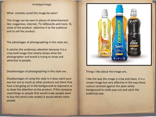 Archetype Image
What contexts could this image be seen?
This image can be seen in places of advertisement
like; magazines, internet, TV, billboards and more. To
show of the product- advertise it to the audience
and to sell the product.
The advantages of photographing in this style are..
It catches the audiences attention because it is a
crisp bold image that clearly shows what the
photographer and brand is trying to show and
advertise to people.
Disadvantages of photographing in this style are..
Disadvantages of using this style is it does catch your
eye but not as much as other products out there that
have a lot going on in the background to represent or
to draw the attention to the product. If this company
used things or people that would make people want
to buy this drink (role model) it would attract more
people.
Things I like about the image are..
I like the way the image is crisp and clean, it is a
simple image but very affective in the way these
colours contrast against the plain white
background to really pop out and catch the
audiences eye.
 