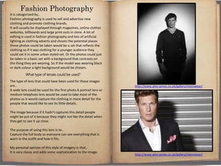 It is categorised by..
Fashion photography is used to sell and advertise new
clothing and promote clothing brands.
It will usually be displayed through magazines, online clothes
websites, billboards and large print outs in store. A lot of
editing is used in fashion photography and lots of artificial
lighting as clothing adverts and shoots the potential places
these photos could be taken would be a set that reflects the
clothing so if it was clothing for a younger audience they
could set it in some urban styled set. Or the photos could just
be taken in a basic set with a background that contrasts on
the thing they are wearing. So if the model was wearing black
or dark colour a light background would be chosen.
What type of lenses could be used?
The type of lens that could have been used for these images
are..
A wide lens could be used for the first photo A portrait lens or
medium telephoto lens would be used to take most of the
photos as it would capture the clothing in more detail for the
people that would like to see its little details.
The image because if it hadn't captures this detail people
might be put of it because they might not like the detail when
they get to see it up close.
The purpose of using this lens is to..
Capture the full body so everyone can see everything that is
worn in the outfit and how it fits.
My personal opinion of this style of imagery is that..
It is very classy and adds some sophistication to the image.
Fashion Photography
http://www.alex-james.co.uk/gallery/menswear/
http://www.alex-james.co.uk/gallery/menswear/
 