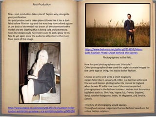 Post-Production
Does post production taken place? Explain why, alongside
your justification
Yes post production is taken place it looks like it has a dark
faint yellow filter on top and the way they have added a glare
at the back of the model has drawn all the attention to the
model and the clothing that is being sold and advertised.
Tools like dodge could have been used to add a glow to his
face to yet again draw the audience attention to the main
focal point of the image.
Photographers in the field..
How has past photographers used this style?
Other photographers have used this style to create images for
the same type of thing, this would be for fashion.
Choose an artist and write a short biography
Jürgen Teller (born January 28, 1964) is a German artist and
fine are and fashion photographer. He moved to England
when he was 22 ad is now one of the most respected
photographers in the fashion business. He has shot for various
big labels such as; The Face, Vogue (US, France, England,
Italy), Another Magazine, Index, W Magazine, Self Service,
Details.
This style of photography would appear..
Throughout various magazines that are fashion based and for
online fashion retailers.
http://www.vogue.co.uk/news/2013/01/14/juergen-teller-
london-exhibition-preview---ica-exhibition/gallery/900290
https://www.behance.net/gallery/9214957/Mens-
Suits-Fashion-Photo-Shoot-Behind-the-Scenes
 