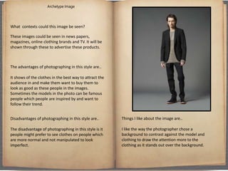 Archetype Image
What contexts could this image be seen?
These images could be seen in news papers,
magazines, online clothing brands and TV. It will be
shown through these to advertise these products.
The advantages of photographing in this style are..
It shows of the clothes in the best way to attract the
audience in and make them want to buy them to
look as good as these people in the images.
Sometimes the models in the photo can be famous
people which people are inspired by and want to
follow their trend.
Disadvantages of photographing in this style are..
The disadvantage of photographing in this style is it
people might prefer to see clothes on people which
are more normal and not manipulated to look
imperfect.
Things I like about the image are..
I like the way the photographer chose a
background to contrast against the model and
clothing to draw the attention more to the
clothing as it stands out over the background.
 