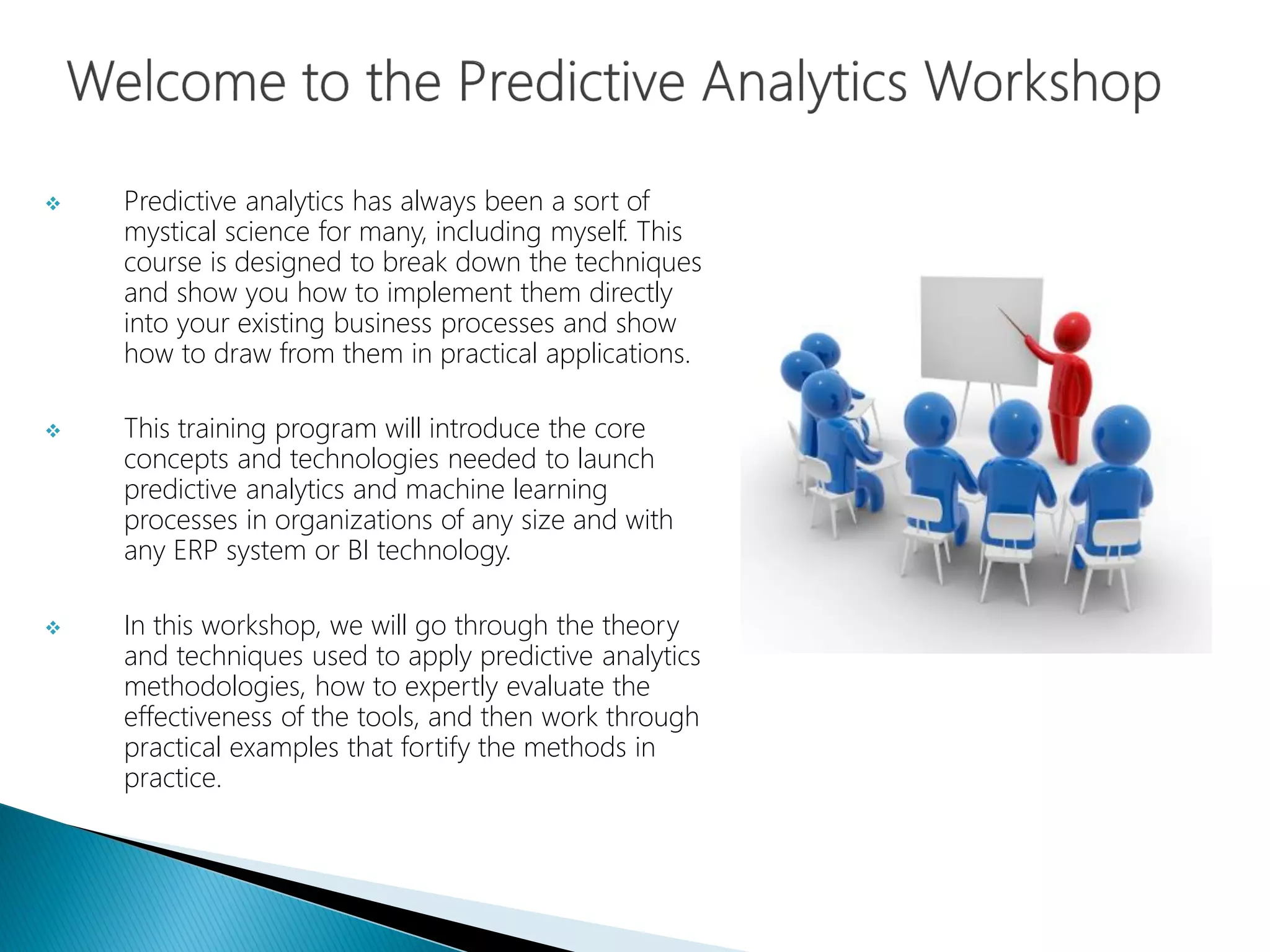  Predictive analytics has always been a sort of
mystical science for many, including myself. This
course is designed to break down the techniques
and show you how to implement them directly
into your existing business processes and show
how to draw from them in practical applications.
 This training program will introduce the core
concepts and technologies needed to launch
predictive analytics and machine learning
processes in organizations of any size and with
any ERP system or BI technology.
 In this workshop, we will go through the theory
and techniques used to apply predictive analytics
methodologies, how to expertly evaluate the
effectiveness of the tools, and then work through
practical examples that fortify the methods in
practice.
 