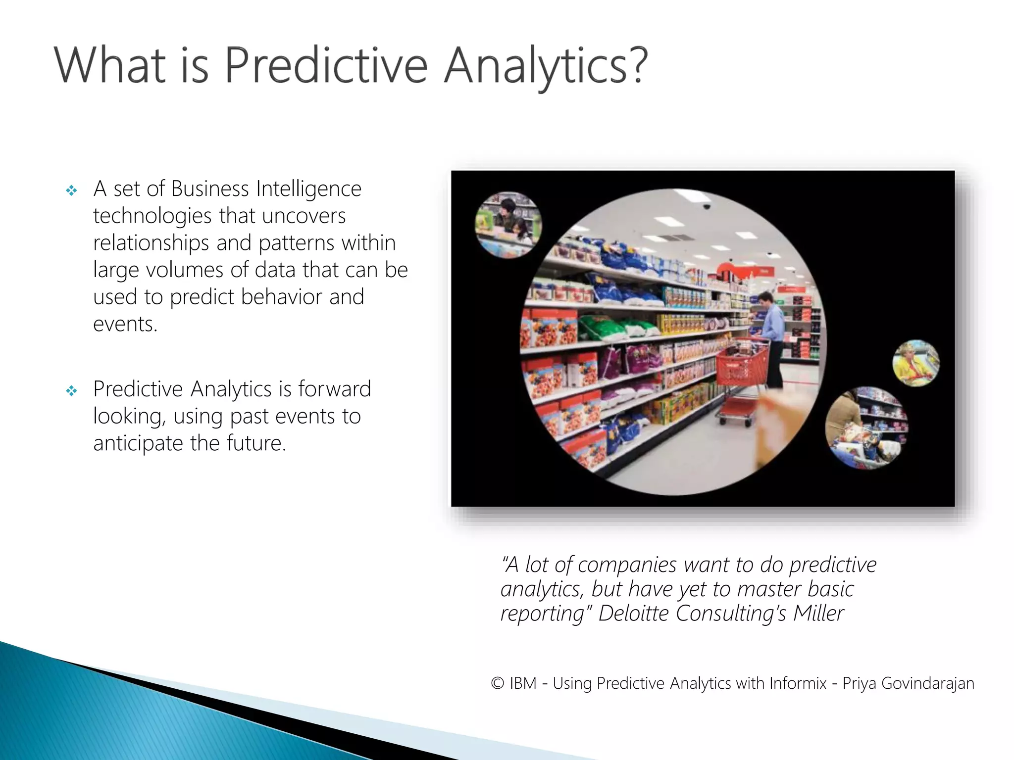  A set of Business Intelligence
technologies that uncovers
relationships and patterns within
large volumes of data that can be
used to predict behavior and
events.
 Predictive Analytics is forward
looking, using past events to
anticipate the future.
© IBM - Using Predictive Analytics with Informix - Priya Govindarajan
“A lot of companies want to do predictive
analytics, but have yet to master basic
reporting” Deloitte Consulting’s Miller
 