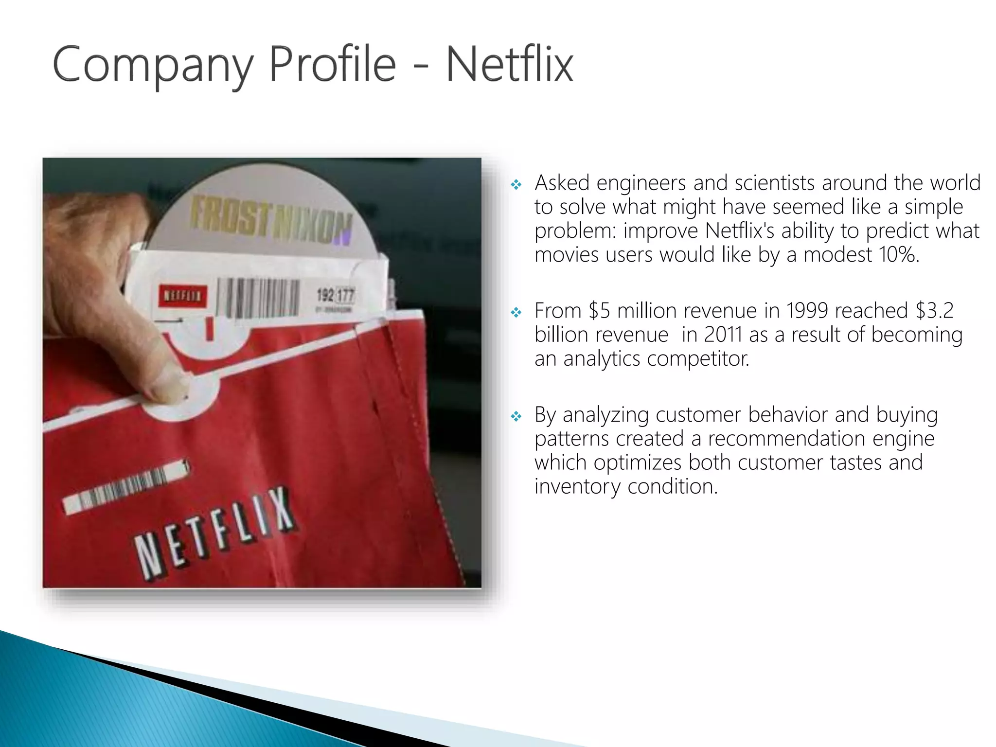  Asked engineers and scientists around the world
to solve what might have seemed like a simple
problem: improve Netflix's ability to predict what
movies users would like by a modest 10%.
 From $5 million revenue in 1999 reached $3.2
billion revenue in 2011 as a result of becoming
an analytics competitor.
 By analyzing customer behavior and buying
patterns created a recommendation engine
which optimizes both customer tastes and
inventory condition.
 
