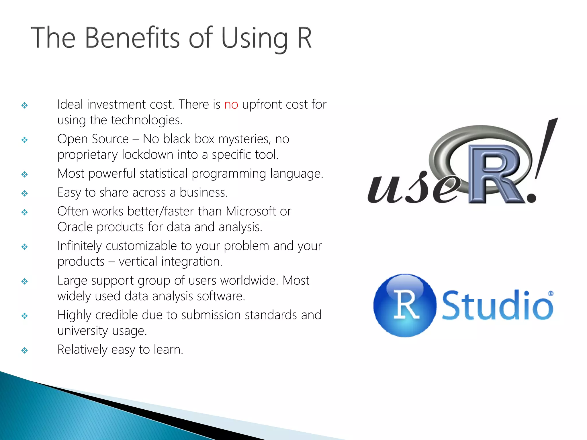  Ideal investment cost. There is no upfront cost for
using the technologies.
 Open Source – No black box mysteries, no
proprietary lockdown into a specific tool.
 Most powerful statistical programming language.
 Easy to share across a business.
 Often works better/faster than Microsoft or
Oracle products for data and analysis.
 Infinitely customizable to your problem and your
products – vertical integration.
 Large support group of users worldwide. Most
widely used data analysis software.
 Highly credible due to submission standards and
university usage.
 Relatively easy to learn.
 