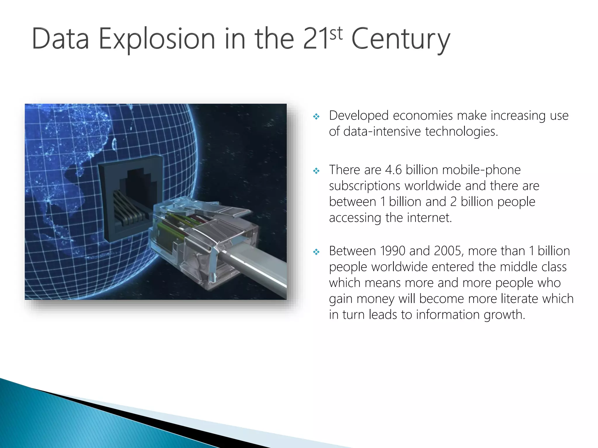  Developed economies make increasing use
of data-intensive technologies.
 There are 4.6 billion mobile-phone
subscriptions worldwide and there are
between 1 billion and 2 billion people
accessing the internet.
 Between 1990 and 2005, more than 1 billion
people worldwide entered the middle class
which means more and more people who
gain money will become more literate which
in turn leads to information growth.
 