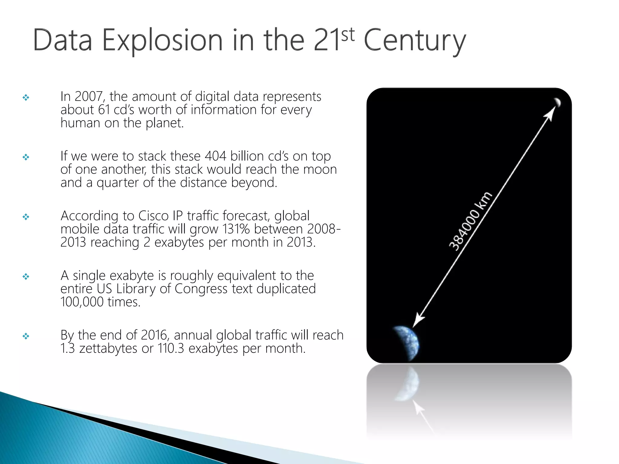  In 2007, the amount of digital data represents
about 61 cd’s worth of information for every
human on the planet.
 If we were to stack these 404 billion cd’s on top
of one another, this stack would reach the moon
and a quarter of the distance beyond.
 According to Cisco IP traffic forecast, global
mobile data traffic will grow 131% between 2008-
2013 reaching 2 exabytes per month in 2013.
 A single exabyte is roughly equivalent to the
entire US Library of Congress text duplicated
100,000 times.
 By the end of 2016, annual global traffic will reach
1.3 zettabytes or 110.3 exabytes per month.
 