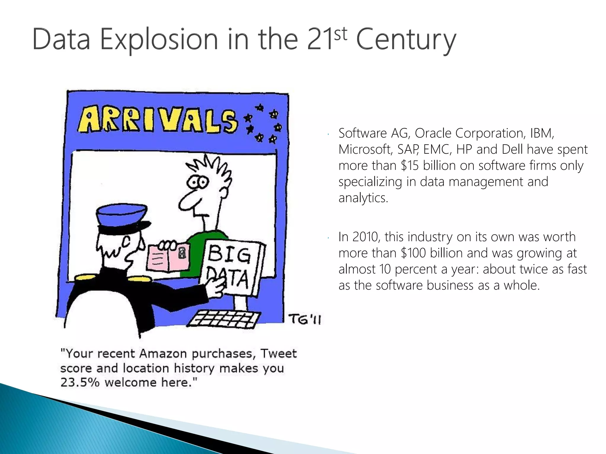  Software AG, Oracle Corporation, IBM,
Microsoft, SAP, EMC, HP and Dell have spent
more than $15 billion on software firms only
specializing in data management and
analytics.
 In 2010, this industry on its own was worth
more than $100 billion and was growing at
almost 10 percent a year: about twice as fast
as the software business as a whole.
 