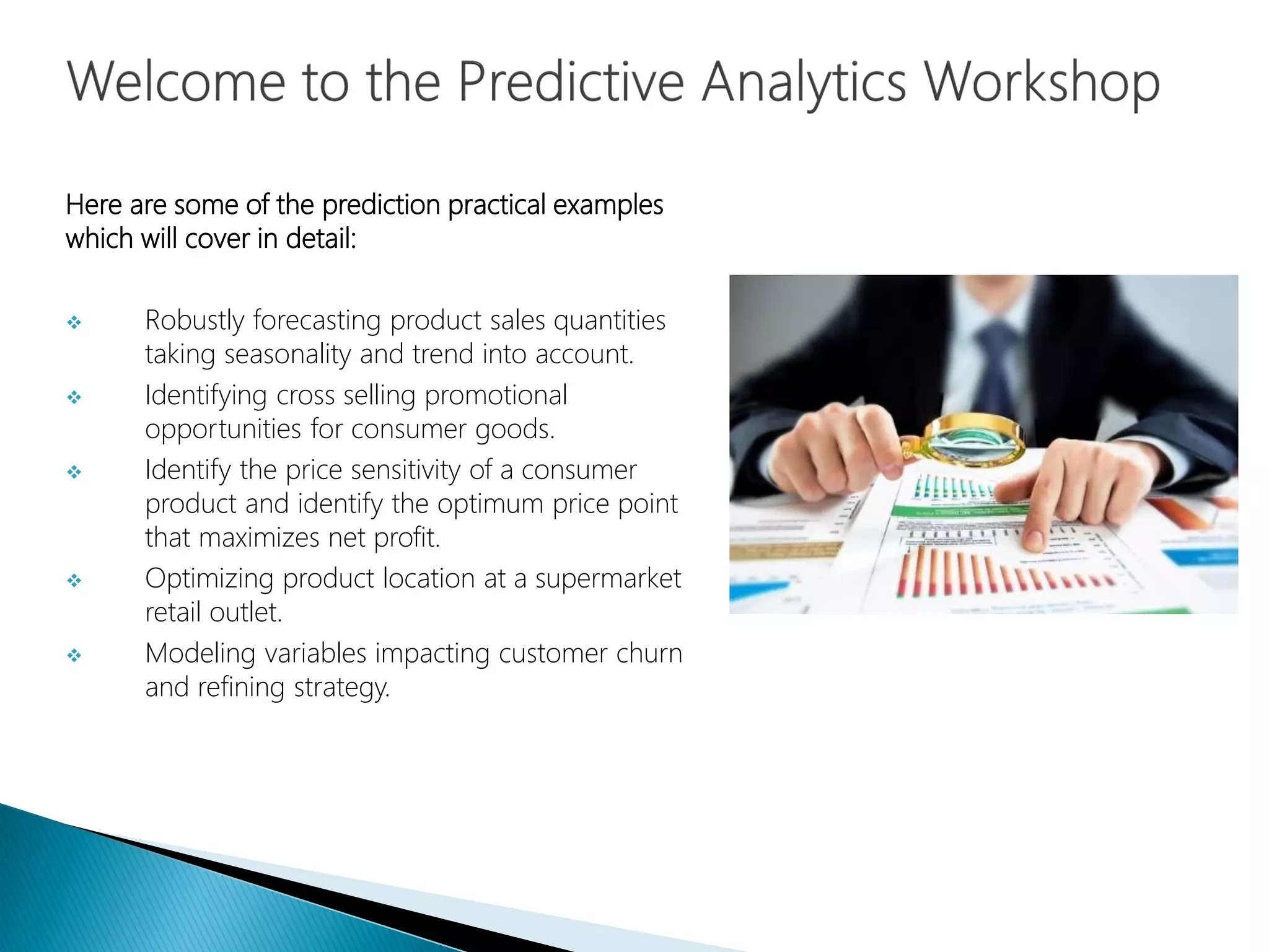 Here are some of the prediction practical examples
which will cover in detail:
 Robustly forecasting product sales quantities
taking seasonality and trend into account.
 Identifying cross selling promotional
opportunities for consumer goods.
 Identify the price sensitivity of a consumer
product and identify the optimum price point
that maximizes net profit.
 Optimizing product location at a supermarket
retail outlet.
 Modeling variables impacting customer churn
and refining strategy.
 