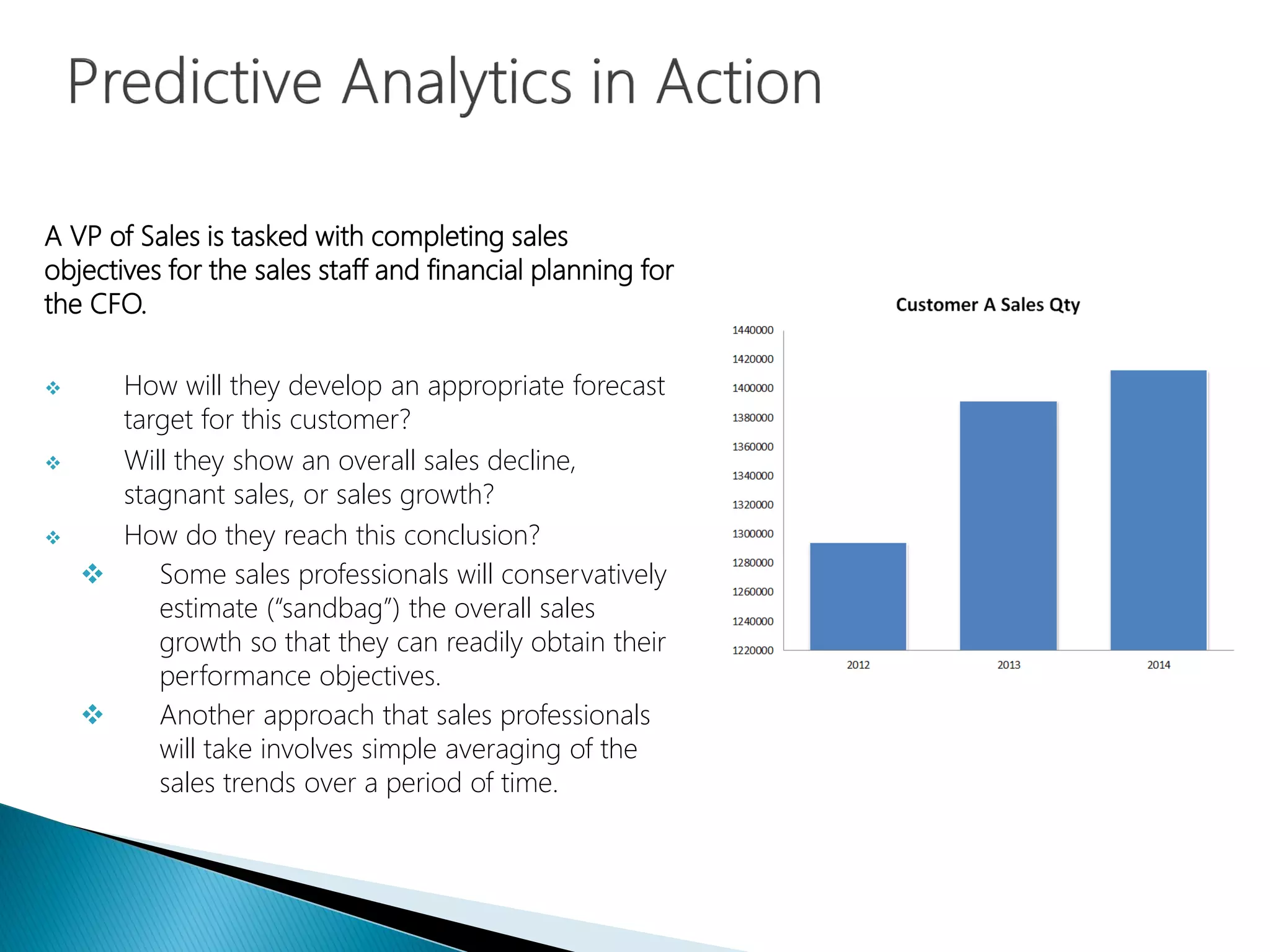 A VP of Sales is tasked with completing sales
objectives for the sales staff and financial planning for
the CFO.
 How will they develop an appropriate forecast
target for this customer?
 Will they show an overall sales decline,
stagnant sales, or sales growth?
 How do they reach this conclusion?
 Some sales professionals will conservatively
estimate (“sandbag”) the overall sales
growth so that they can readily obtain their
performance objectives.
 Another approach that sales professionals
will take involves simple averaging of the
sales trends over a period of time.
 