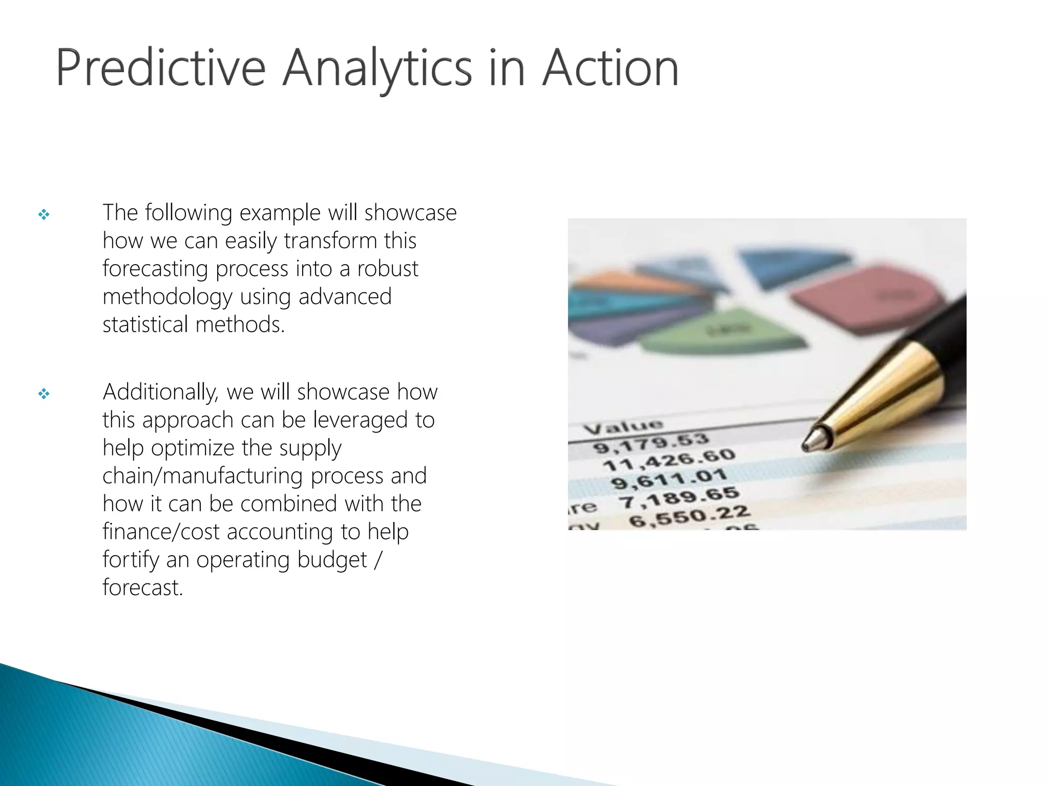 The following example will showcase
how we can easily transform this
forecasting process into a robust
methodology using advanced
statistical methods.
 Additionally, we will showcase how
this approach can be leveraged to
help optimize the supply
chain/manufacturing process and
how it can be combined with the
finance/cost accounting to help
fortify an operating budget /
forecast.
 