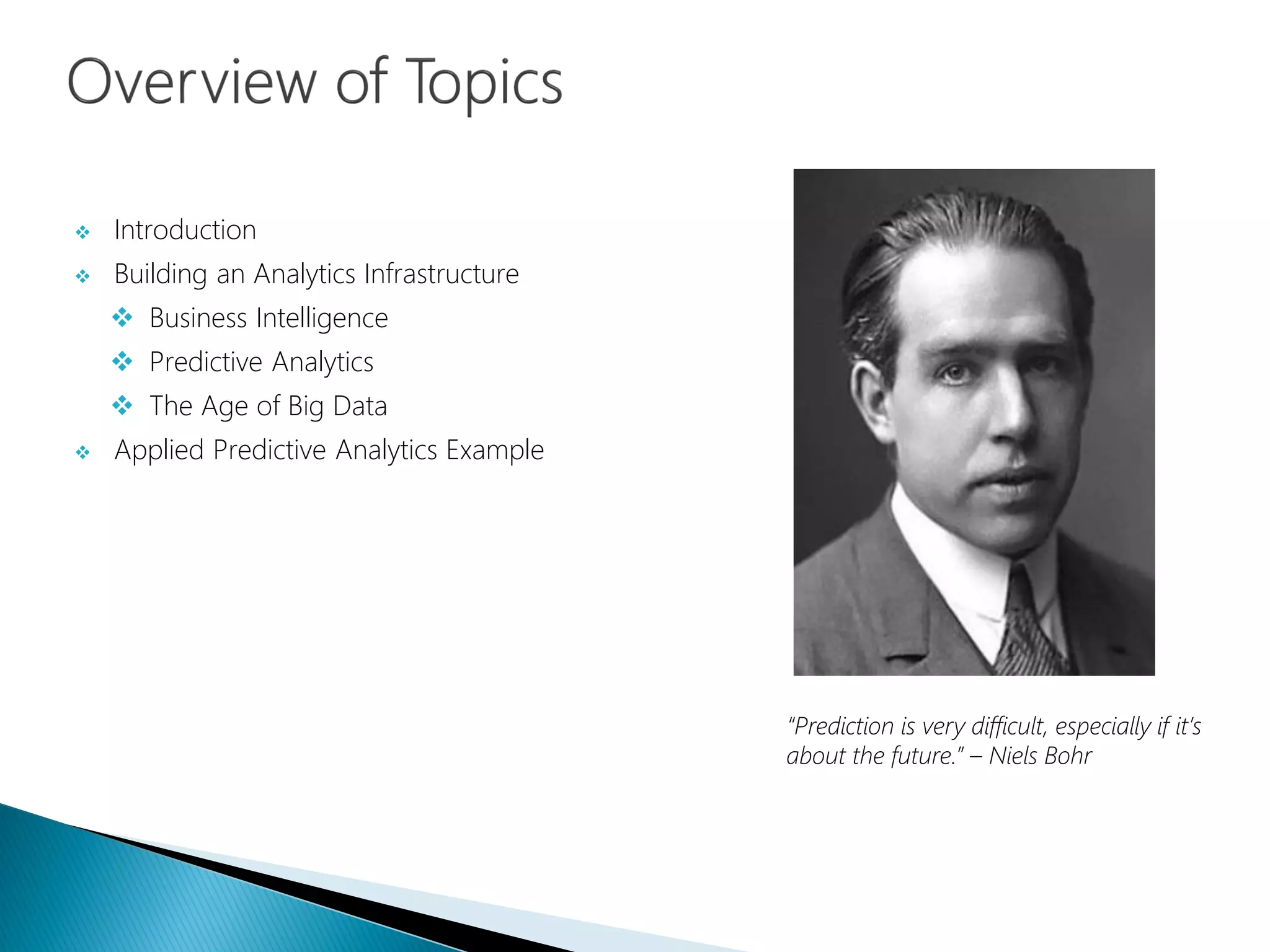  Introduction
 Building an Analytics Infrastructure
 Business Intelligence
 Predictive Analytics
 The Age of Big Data
 Applied Predictive Analytics Example
“Prediction is very difficult, especially if it’s
about the future.” – Niels Bohr
 