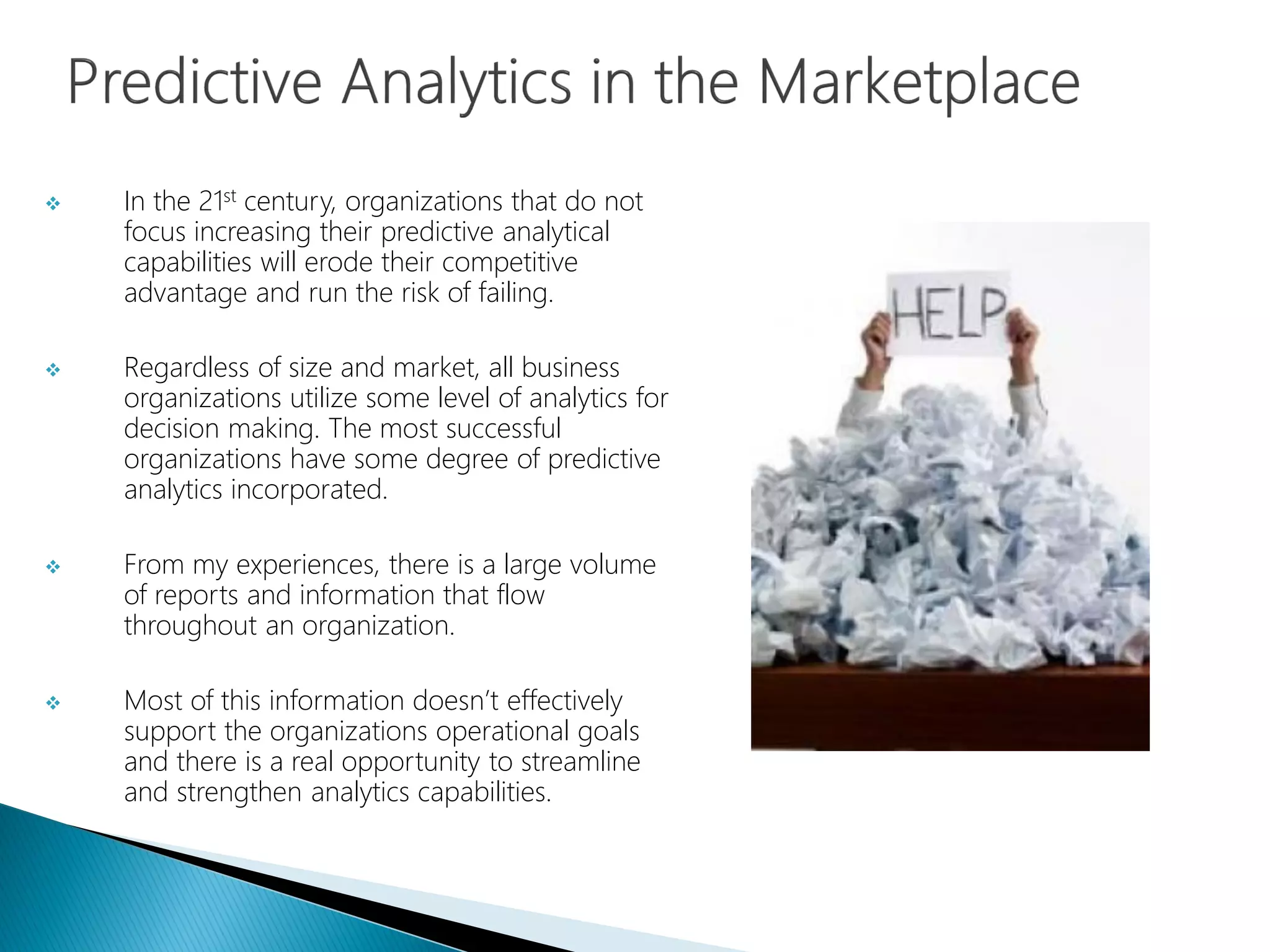  In the 21st century, organizations that do not
focus increasing their predictive analytical
capabilities will erode their competitive
advantage and run the risk of failing.
 Regardless of size and market, all business
organizations utilize some level of analytics for
decision making. The most successful
organizations have some degree of predictive
analytics incorporated.
 From my experiences, there is a large volume
of reports and information that flow
throughout an organization.
 Most of this information doesn’t effectively
support the organizations operational goals
and there is a real opportunity to streamline
and strengthen analytics capabilities.
 