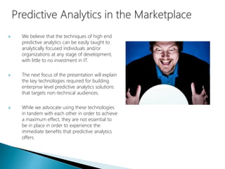  We believe that the techniques of high end
predictive analytics can be easily taught to
analytically focused individuals and/or
organizations at any stage of development,
with little to no investment in IT.
 The next focus of the presentation will explain
the key technologies required for building
enterprise level predictive analytics solutions
that targets non-technical audiences.
 While we advocate using these technologies
in tandem with each other in order to achieve
a maximum effect, they are not essential to
be in place in order to experience the
immediate benefits that predictive analytics
offers.
 