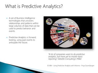  A set of Business Intelligence
technologies that uncovers
relationships and patterns within
large volumes of data that can be
used to predict behavior and
events.
 Predictive Analytics is forward
looking, using past events to
anticipate the future.
© IBM - Using Predictive Analytics with Informix - Priya Govindarajan
“A lot of companies want to do predictive
analytics, but have yet to master basic
reporting” Deloitte Consulting’s Miller
 