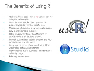  Ideal investment cost. There is no upfront cost for
using the technologies.
 Open Source – No black box mysteries, no
proprietary lockdown into a specific tool.
 Most powerful statistical programming language.
 Easy to share across a business.
 Often works better/faster than Microsoft or
Oracle products for data and analysis.
 Infinitely customizable to your problem and your
products – vertical integration.
 Large support group of users worldwide. Most
widely used data analysis software.
 Highly credible due to submission standards and
university usage.
 Relatively easy to learn.
 