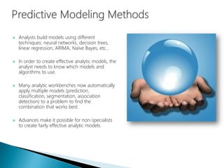  Analysts build models using different
techniques: neural networks, decision trees,
linear regression, ARIMA, Naïve Bayes, etc…
 In order to create effective analytic models, the
analyst needs to know which models and
algorithms to use.
 Many analytic workbenches now automatically
apply multiple models (prediction,
classification, segmentation, association
detection) to a problem to find the
combination that works best.
 Advances make it possible for non-specialists
to create fairly effective analytic models.
 