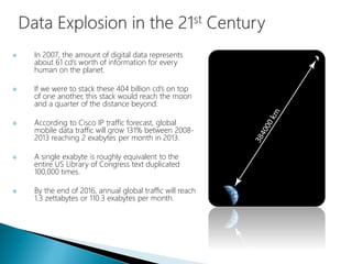 In 2007, the amount of digital data represents
about 61 cd’s worth of information for every
human on the planet.
 If we were to stack these 404 billion cd’s on top
of one another, this stack would reach the moon
and a quarter of the distance beyond.
 According to Cisco IP traffic forecast, global
mobile data traffic will grow 131% between 2008-
2013 reaching 2 exabytes per month in 2013.
 A single exabyte is roughly equivalent to the
entire US Library of Congress text duplicated
100,000 times.
 By the end of 2016, annual global traffic will reach
1.3 zettabytes or 110.3 exabytes per month.
 