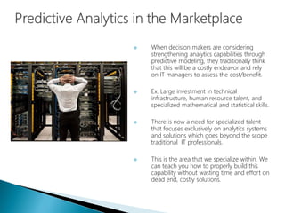 When decision makers are considering
strengthening analytics capabilities through
predictive modeling, they traditionally think
that this will be a costly endeavor and rely
on IT managers to assess the cost/benefit.
 Ex. Large investment in technical
infrastructure, human resource talent, and
specialized mathematical and statistical skills.
 There is now a need for specialized talent
that focuses exclusively on analytics systems
and solutions which goes beyond the scope
traditional IT professionals.
 This is the area that we specialize within. We
can teach you how to properly build this
capability without wasting time and effort on
dead end, costly solutions.
 